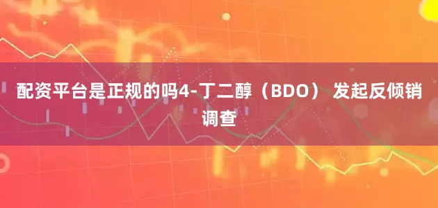 配资平台是正规的吗4-丁二醇（BDO） 发起反倾销调查