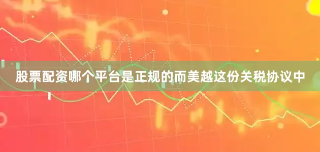 股票配资哪个平台是正规的而美越这份关税协议中