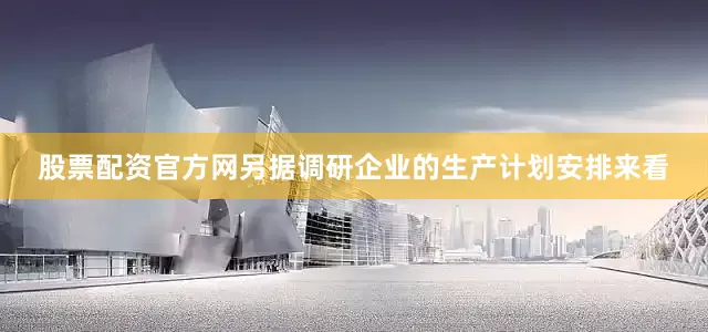 股票配资官方网另据调研企业的生产计划安排来看