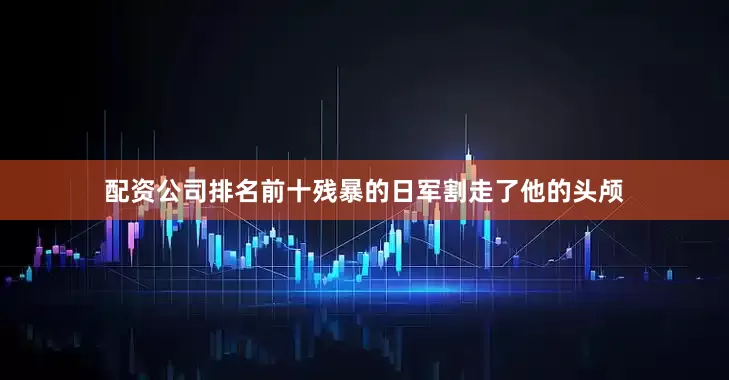 配资公司排名前十残暴的日军割走了他的头颅