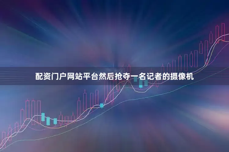 配资门户网站平台然后抢夺一名记者的摄像机
