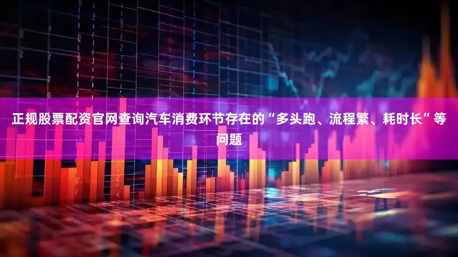 正规股票配资官网查询汽车消费环节存在的“多头跑、流程繁、耗时长”等问题