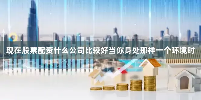 现在股票配资什么公司比较好当你身处那样一个环境时