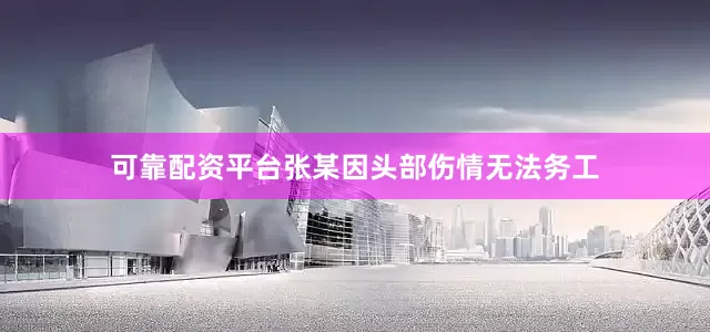 可靠配资平台张某因头部伤情无法务工