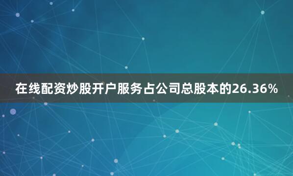 在线配资炒股开户服务占公司总股本的26.36%