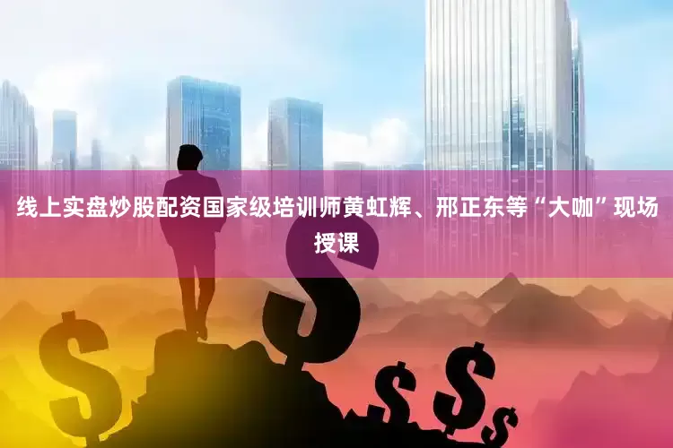 线上实盘炒股配资国家级培训师黄虹辉、邢正东等“大咖”现场授课
