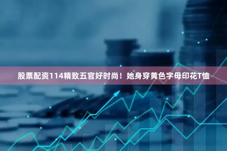 股票配资114精致五官好时尚！她身穿黄色字母印花T恤
