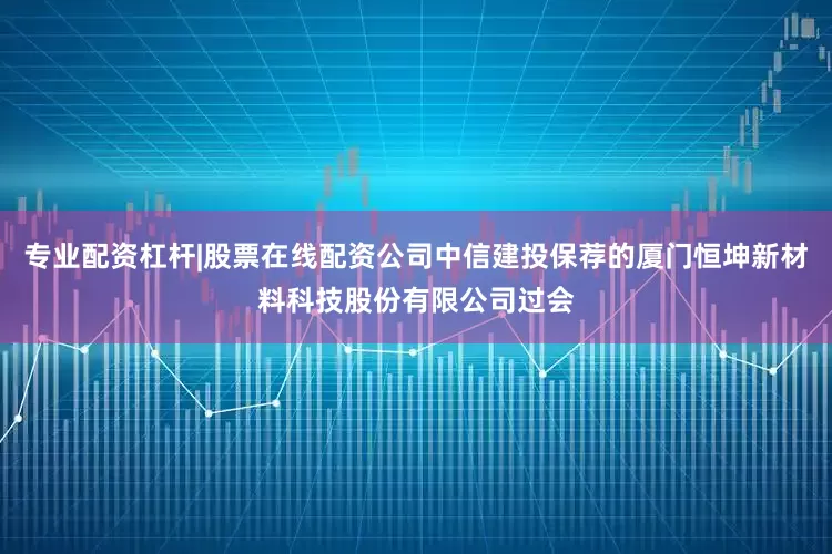 专业配资杠杆|股票在线配资公司中信建投保荐的厦门恒坤新材料科技股份有限公司过会