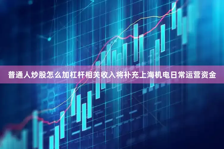 普通人炒股怎么加杠杆相关收入将补充上海机电日常运营资金