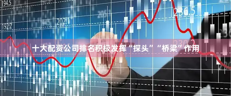 十大配资公司排名积极发挥“探头”“桥梁”作用