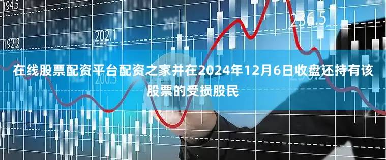 在线股票配资平台配资之家并在2024年12月6日收盘还持有该股票的受损股民