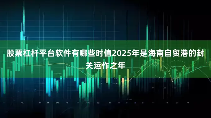 股票杠杆平台软件有哪些时值2025年是海南自贸港的封关运作之年