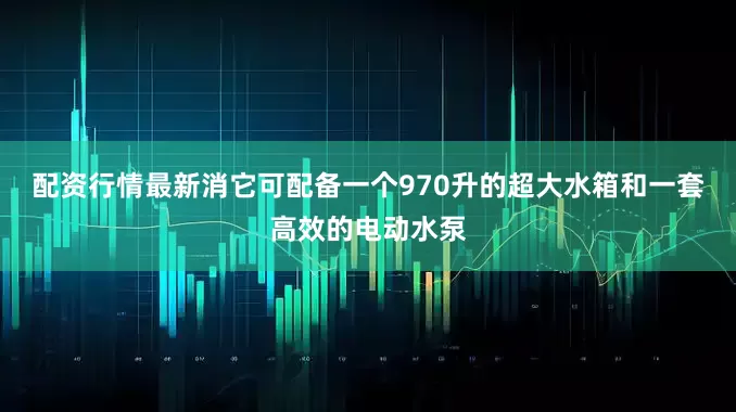配资行情最新消它可配备一个970升的超大水箱和一套高效的电动水泵