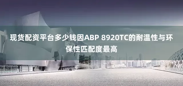现货配资平台多少钱因ABP 8920TC的耐温性与环保性匹配度最高