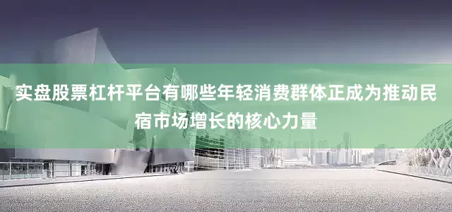 实盘股票杠杆平台有哪些年轻消费群体正成为推动民宿市场增长的核心力量