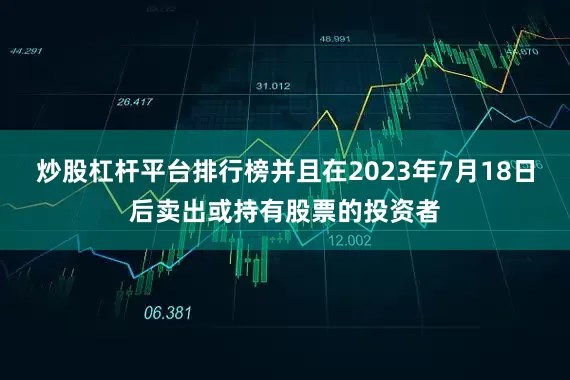 炒股杠杆平台排行榜并且在2023年7月18日后卖出或持有股票的投资者