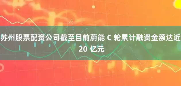 苏州股票配资公司截至目前蔚能 C 轮累计融资金额达近 20 亿元