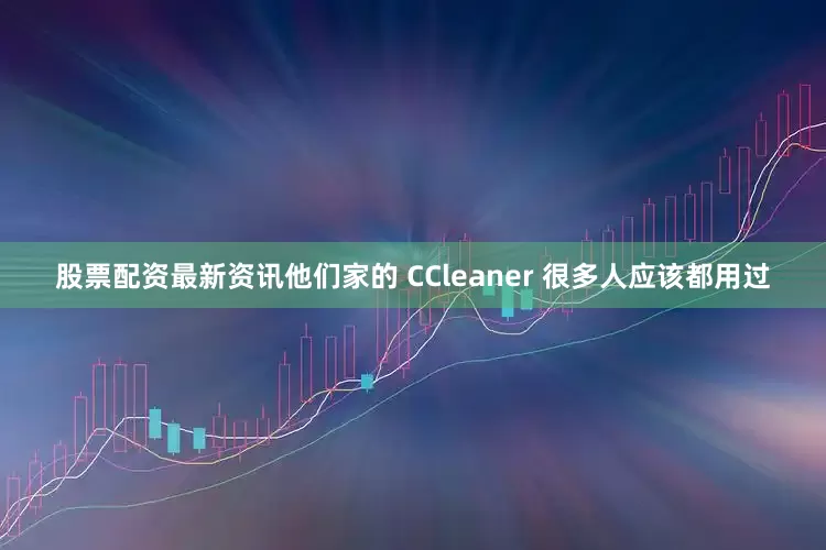 股票配资最新资讯他们家的 CCleaner 很多人应该都用过