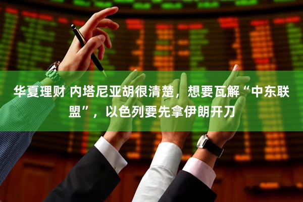 华夏理财 内塔尼亚胡很清楚，想要瓦解“中东联盟”，以色列要先拿伊朗开刀