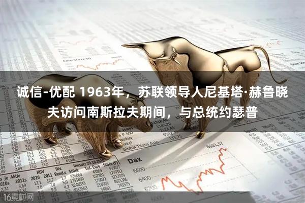 诚信-优配 1963年，苏联领导人尼基塔·赫鲁晓夫访问南斯拉夫期间，与总统约瑟普
