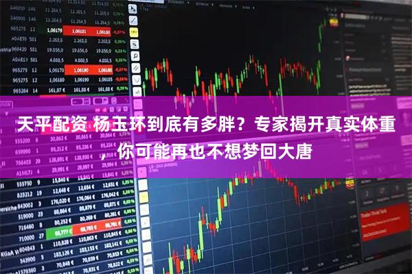 天平配资 杨玉环到底有多胖？专家揭开真实体重，你可能再也不想梦回大唐