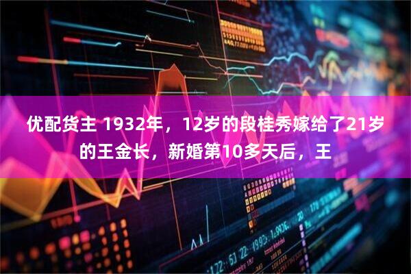 优配货主 1932年，12岁的段桂秀嫁给了21岁的王金长，新婚第10多天后，王