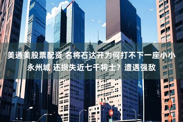 美通美股票配资 名将石达开为何打不下一座小小永州城 还损失近七千将士？遭遇强敌