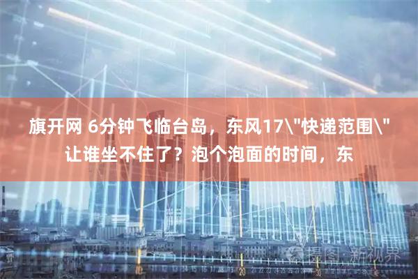 旗开网 6分钟飞临台岛，东风17＂快递范围＂让谁坐不住了？泡个泡面的时间，东