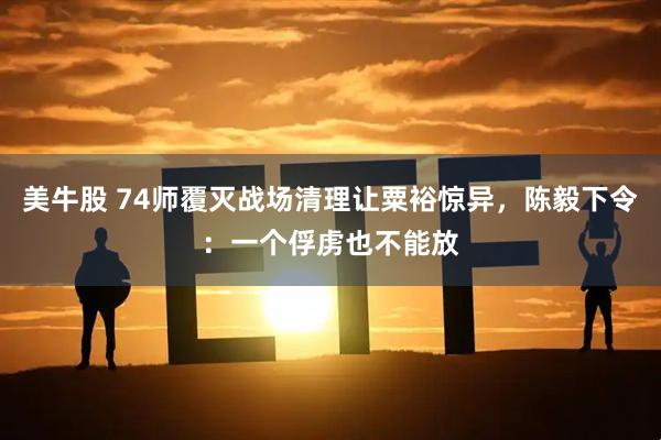 美牛股 74师覆灭战场清理让粟裕惊异，陈毅下令：一个俘虏也不能放